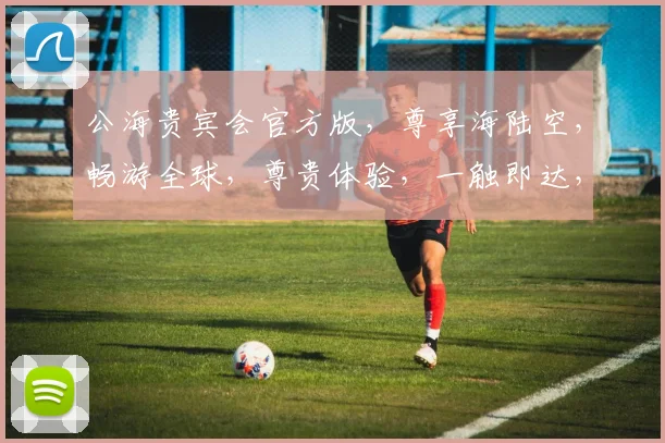 公海贵宾会官方版，尊享海陆空，畅游全球，尊贵体验，一触即达，尽在指尖