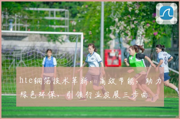 hte铜箔技术革新，高效节能，助力绿色环保，引领行业发展三步曲