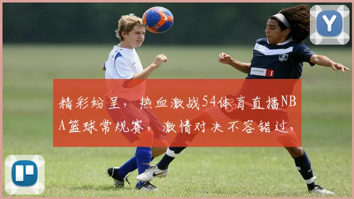 精彩纷呈，热血激战54体育直播NBA篮球常规赛，激情对决不容错过，三大焦点赛事，锁定精彩瞬间