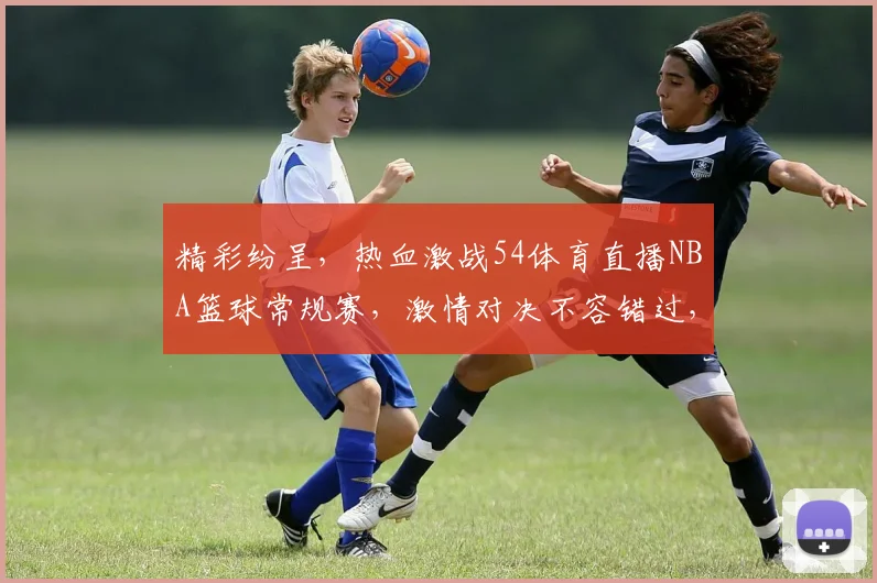 精彩纷呈，热血激战54体育直播NBA篮球常规赛，激情对决不容错过，三大焦点赛事，锁定精彩瞬间
